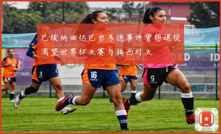 巴埃纳回忆巴尔韦德事件曾想退役渴望世界杯决赛与梅西对决