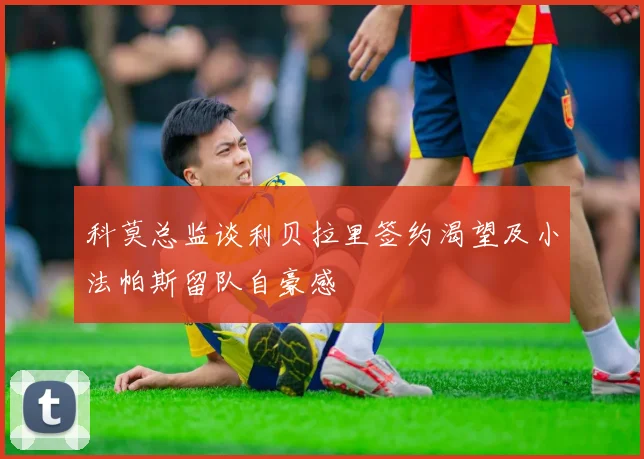 科莫总监谈利贝拉里签约渴望及小法帕斯留队自豪感