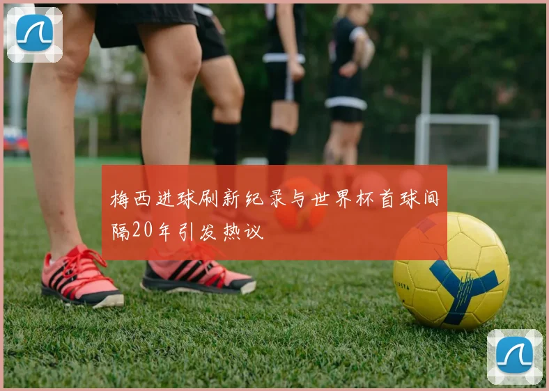 梅西进球刷新纪录与世界杯首球间隔20年引发热议
