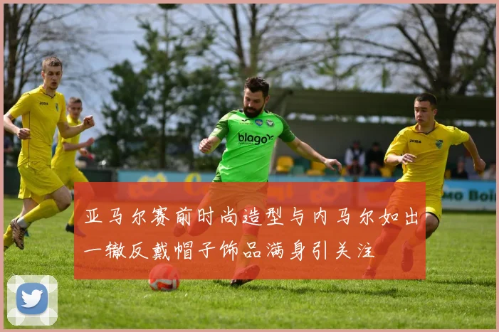 亚马尔赛前时尚造型与内马尔如出一辙反戴帽子饰品满身引关注