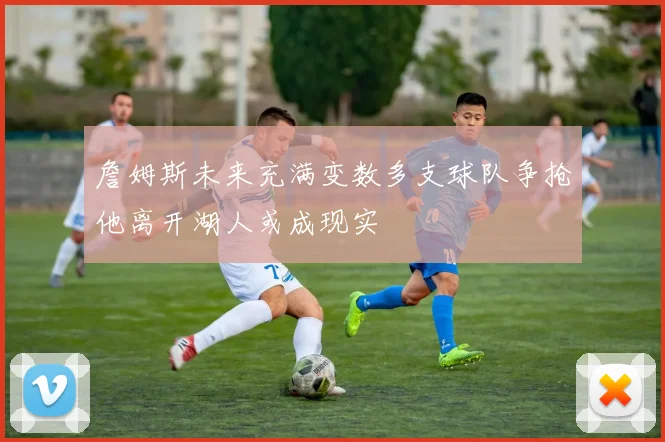 詹姆斯未来充满变数多支球队争抢他离开湖人或成现实