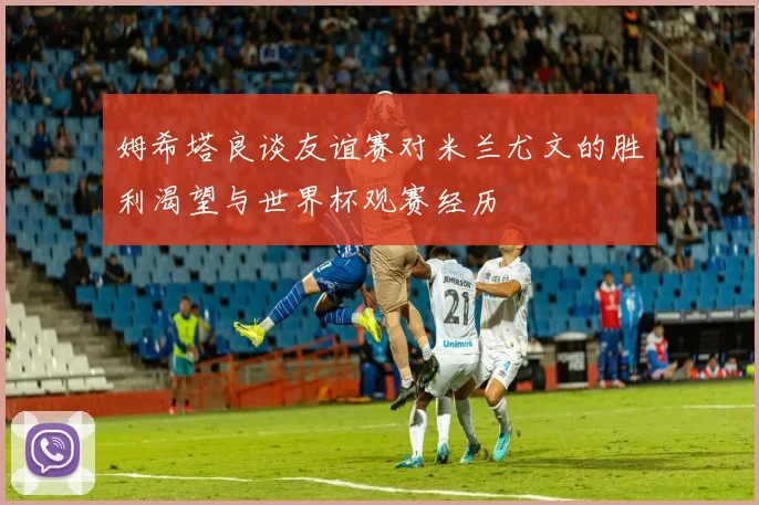 姆希塔良谈友谊赛对米兰尤文的胜利渴望与世界杯观赛经历