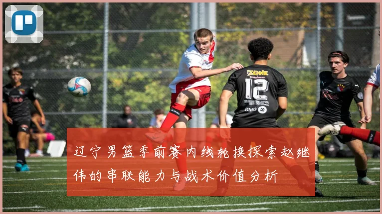 辽宁男篮季前赛内线轮换探索赵继伟的串联能力与战术价值分析